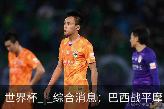 世界杯 | 综合消息：巴西战平摩洛哥 卡塔尔首获积分